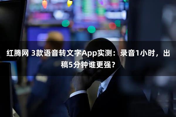 红腾网 3款语音转文字App实测：录音1小时，出稿5分钟谁更强？