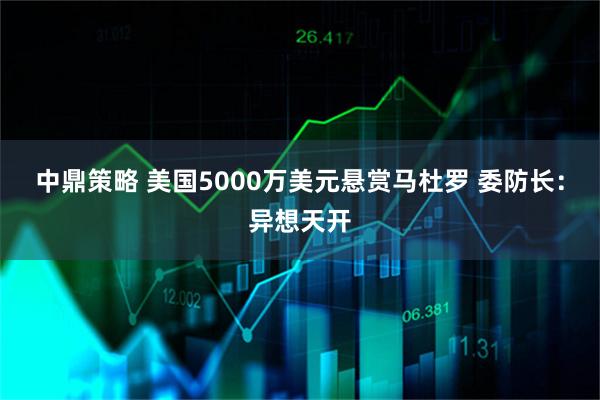 中鼎策略 美国5000万美元悬赏马杜罗 委防长:异想天开