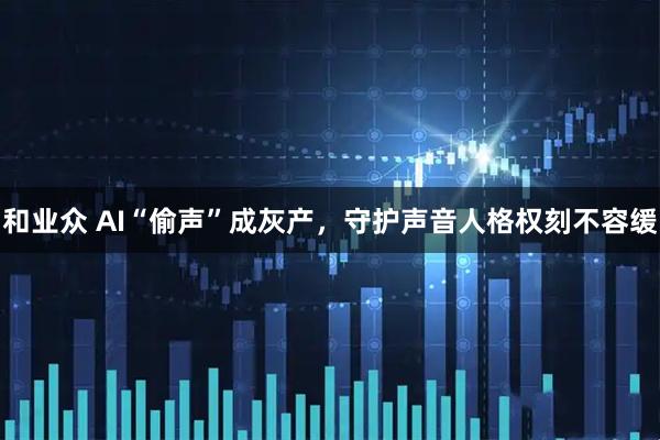 和业众 AI“偷声”成灰产，守护声音人格权刻不容缓