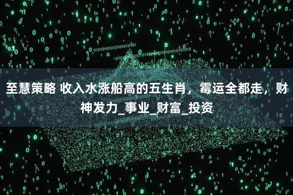 至慧策略 收入水涨船高的五生肖,霉运全都走,财神发力_事业_财富_投资