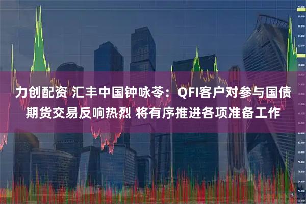力创配资 汇丰中国钟咏苓：QFI客户对参与国债期货交易反响热烈 将有序推进各项准备工作