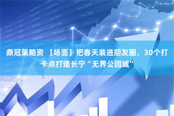 鼎冠策略资 【场面】把春天装进朋友圈，30个打卡点打造长宁“无界公园城”