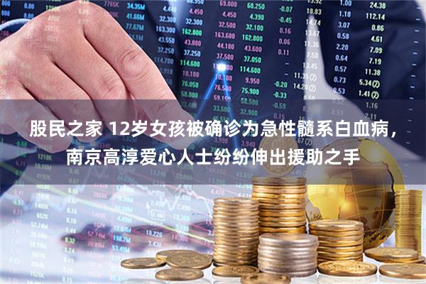 股民之家 12岁女孩被确诊为急性髓系白血病,南京高淳爱心人士纷纷伸出援助之手