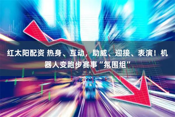 红太阳配资 热身、互动，助威、迎接、表演！机器人变跑步赛事“氛围组”