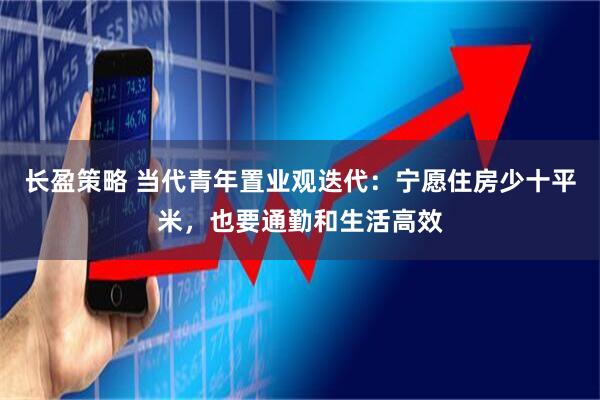 长盈策略 当代青年置业观迭代：宁愿住房少十平米，也要通勤和生活高效