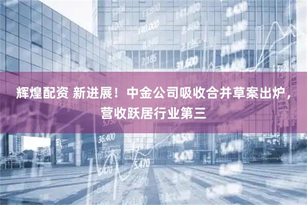 辉煌配资 新进展!中金公司吸收合并草案出炉,营收跃居行业第三