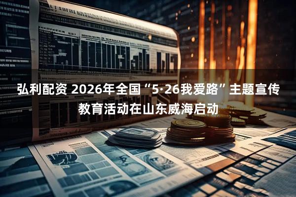 弘利配资 2026年全国“5·26我爱路”主题宣传教育活动在山东威海启动