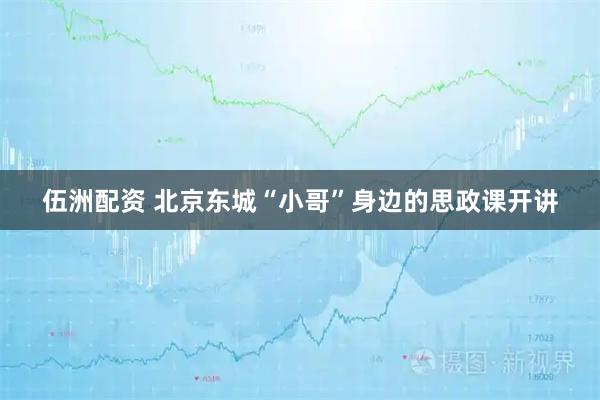 伍洲配资 北京东城“小哥”身边的思政课开讲