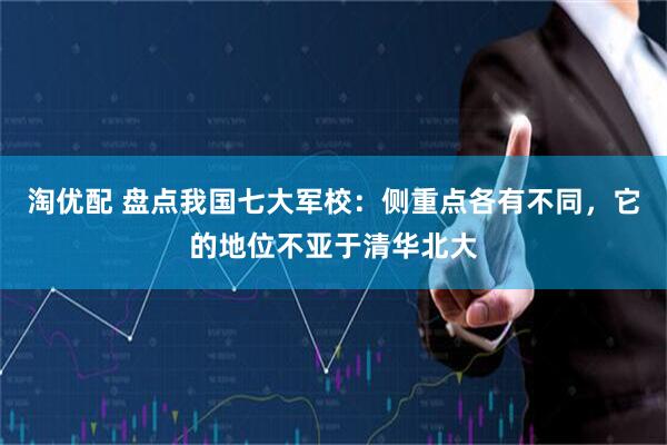 淘优配 盘点我国七大军校：侧重点各有不同，它的地位不亚于清华北大