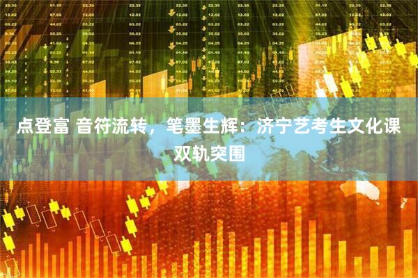 点登富 音符流转,笔墨生辉:济宁艺考生文化课双轨突围