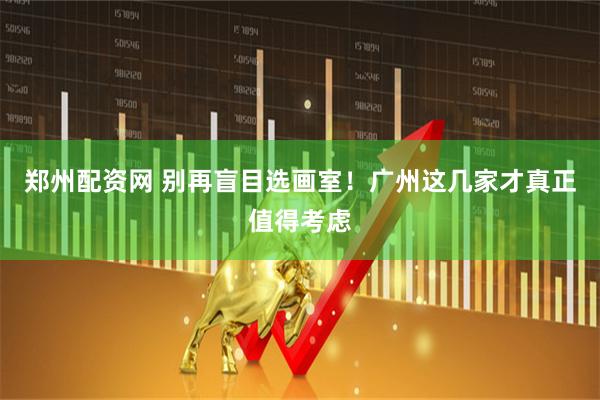 郑州配资网 别再盲目选画室！广州这几家才真正值得考虑