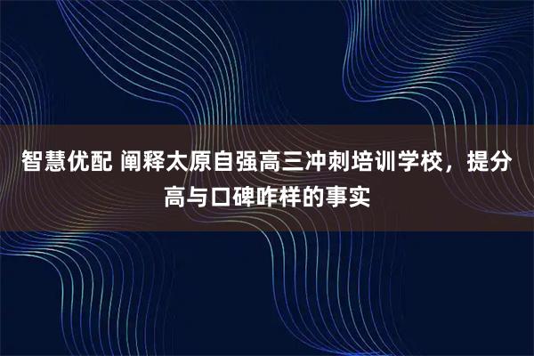 智慧优配 阐释太原自强高三冲刺培训学校,提分高与口碑咋样的事实