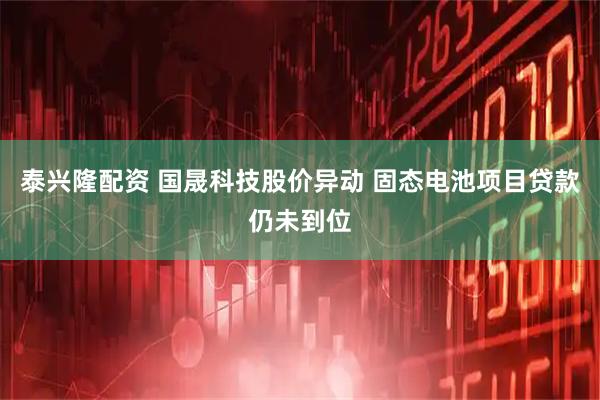 泰兴隆配资 国晟科技股价异动 固态电池项目贷款仍未到位