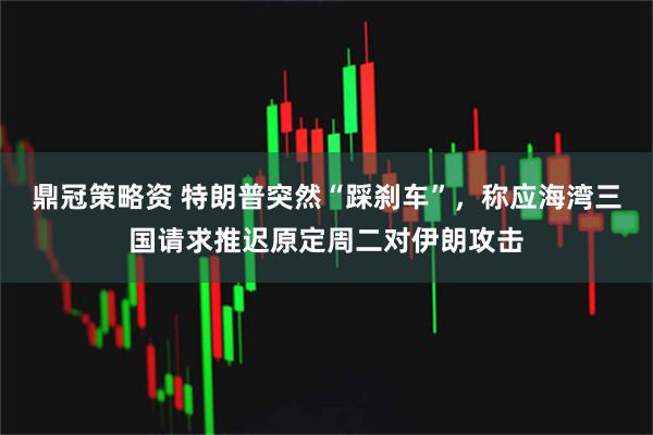 鼎冠策略资 特朗普突然“踩刹车”，称应海湾三国请求推迟原定周二对伊朗攻击