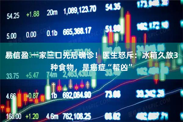 易信盈 一家三口先后确诊！医生怒斥：冰箱久放3种食物，是癌症“帮凶”