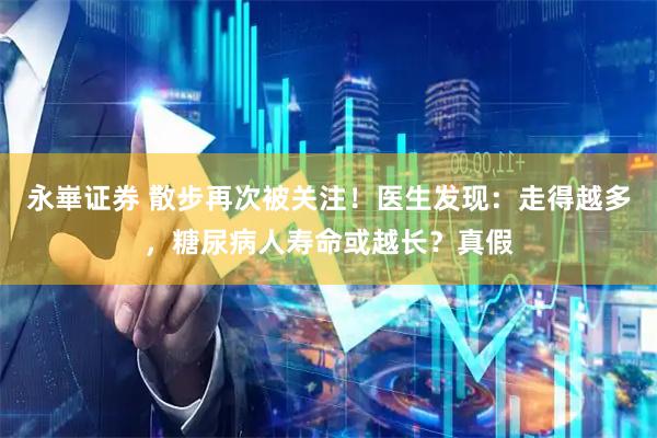 永崋证券 散步再次被关注！医生发现：走得越多，糖尿病人寿命或越长？真假