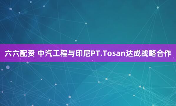 六六配资 中汽工程与印尼PT.Tosan达成战略合作