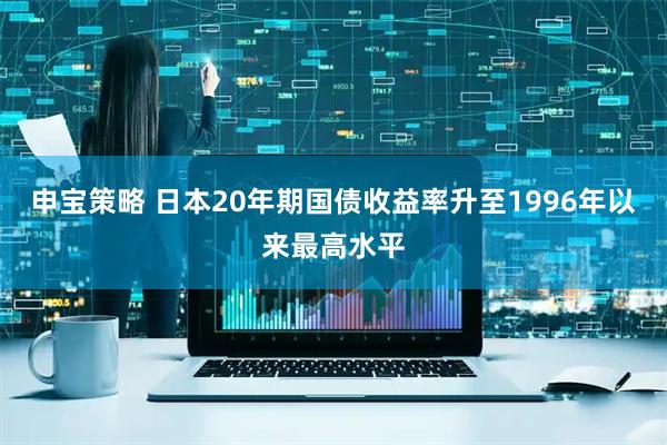 申宝策略 日本20年期国债收益率升至1996年以来最高水平