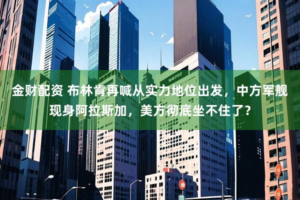 金财配资 布林肯再喊从实力地位出发,中方军舰现身阿拉斯加,美方彻底坐不住了?