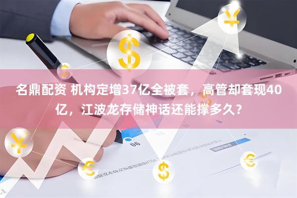 名鼎配资 机构定增37亿全被套，高管却套现40亿，江波龙存储神话还能撑多久？