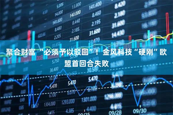 聚合财富 “必须予以驳回”！金风科技“硬刚”欧盟首回合失败