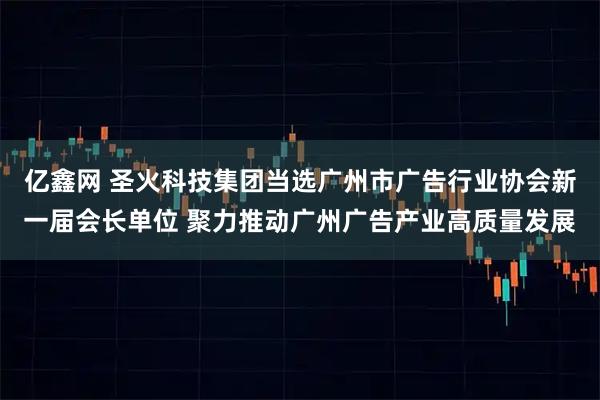 亿鑫网 圣火科技集团当选广州市广告行业协会新一届会长单位 聚力推动广州广告产业高质量发展