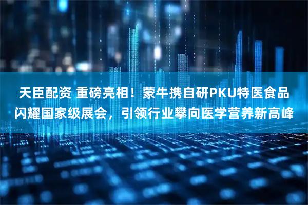 天臣配资 重磅亮相！蒙牛携自研PKU特医食品闪耀国家级展会，引领行业攀向医学营养新高峰
