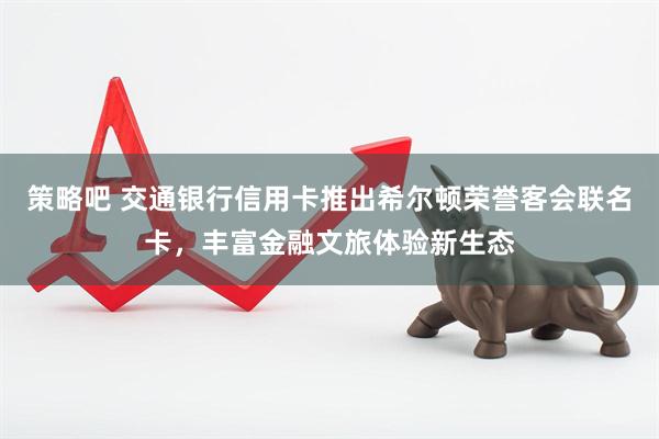 策略吧 交通银行信用卡推出希尔顿荣誉客会联名卡，丰富金融文旅体验新生态