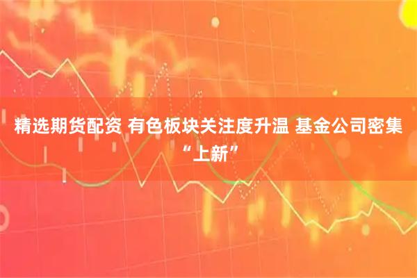 精选期货配资 有色板块关注度升温 基金公司密集“上新”