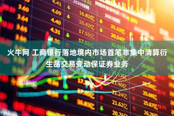 火牛网 工商银行落地境内市场首笔非集中清算衍生品交易变动保证券业务